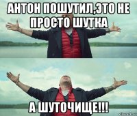 антон пошутил,это не просто шутка а шуточище!!!