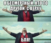 я бесмертный. кто то другой: с верху бля!