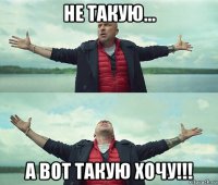 не такую... а вот такую хочу!!!