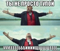 ты не просто тупой а уууееееебббиииищщщщееее