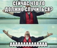 сейчас что то должно случиться? аааааааааааааа