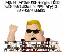 весна. в лесу на речке бегут ручейки с айсбергом. на плывущей льдине трахаются волки. вот миша на велосипеде едет, вот маша в песочнице пирожки лепит. тётя феня домой идёт. танькины родители ебутся.