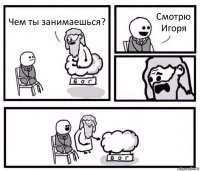 Чем ты занимаешься? Смотрю Игоря