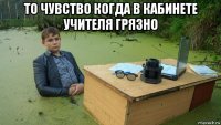 то чувство когда в кабинете учителя грязно 