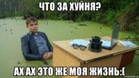 что за хуйня? ах ах это же моя жизнь:(