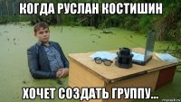 когда руслан костишин хочет создать группу...