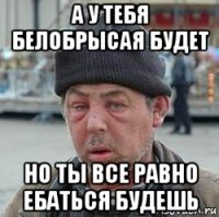 а у тебя белобрысая будет но ты все равно ебаться будешь