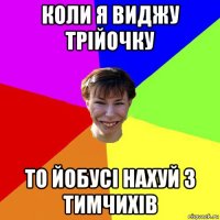 коли я виджу трійочку то йобусі нахуй з тимчихів