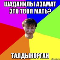 шаданилы азамат это твоя мать? талдыкорган