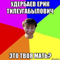 удербаев ерик тилеугабылович это твоя мать?