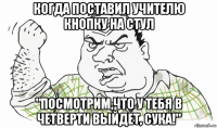 когда поставил учителю кнопку на стул "посмотрим,что у тебя в четверти выйдет, сука!"