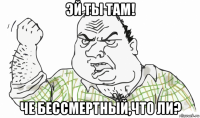 эй ты там! че бессмертный,что ли?