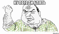 ну погоди блять 