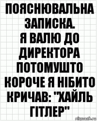 Пояснювальна записка.
Я валю до директора потомушто короче я нібито кричав: "Хайль Гітлер"