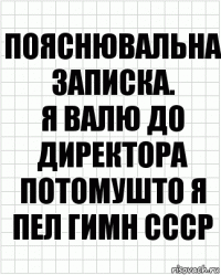 Пояснювальна записка.
Я валю до директора потомушто я пел гимн СССР