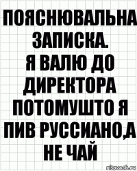 Пояснювальна записка.
Я валю до директора потомушто я пив Руссиано,а не чай