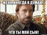 женя, иногда я думаю.. что ты мой сын!