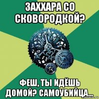 заххара со сковородкой? феш, ты идёшь домой? самоубийца...