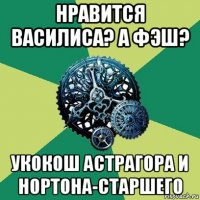 нравится василиса? а фэш? укокош астрагора и нортона-старшего