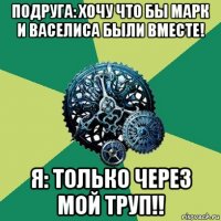 подруга: хочу что бы марк и васелиса были вместе! я: только через мой труп!!