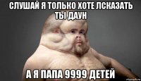 слушай я только хоте лсказать ты даун а я папа 9999 детей