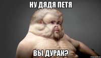 ну дядя петя вы дурак?