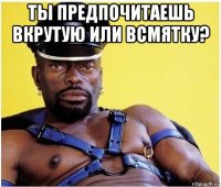 ты предпочитаешь вкрутую или всмятку? 