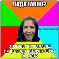 лада гавно? это говорит хламавод нищеброд у которого шрот 98 года?