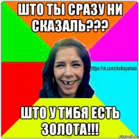 што ты сразу ни сказаль??? што у тибя есть золота!!!