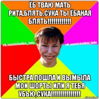 ёб тваю мать рита,блять,сука ты ёбаная блять!!!!!!!!!!!! быстра пошла и вымыла мои шорты или я тебя убью,сука!!!!!!!!!!!!!!!