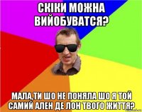 скіки можна вийобуватся? мала,ти шо не поняла шо я той самий ален де лон твого життя?