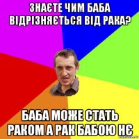 знаєте чим баба відрізняється від рака? баба може стать раком а рак бабою нє