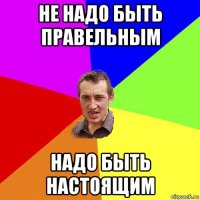 не надо быть правельным надо быть настоящим