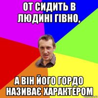 от сидить в людині гівно, а він його гордо називає характером