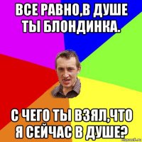 все равно,в душе ты блондинка. с чего ты взял,что я сейчас в душе?