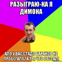 разыграю-ка я димона ало,у вас стадо баранов не пробегало?а ты что отстал!