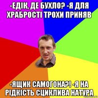 -едiк, де бухло? -я для храбростi трохи приняв -ящик самогона?! -я на рiдкiсть сциклива натура