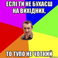 еслі ти не бухаєш на вихідних, то тупо не чоткий