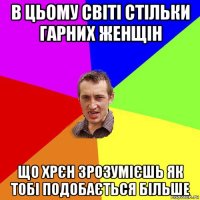 в цьому світі стільки гарних женщін що хрєн зрозумієшь як тобі подобається більше