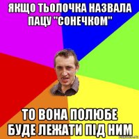 якщо тьолочка назвала пацу "сонечком" то вона полюбе буде лежати пiд ним