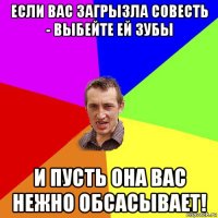 если вас загрызла совесть - выбейте ей зубы и пусть она вас нежно обсасывает!