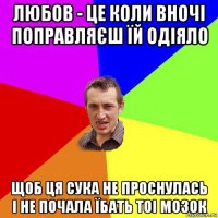 любов - це коли вночі поправляєш їй одіяло щоб ця сука не проснулась і не почала їбать тоі мозок