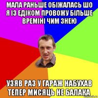 мала раньше обiжалась шо я iз едiком провожу бiльше времiнi чим знею узяв раз у гараж набухав тепер мисяць не балака