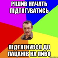 рішив начать підтягуватись підтягнувся до пацанів на пиво