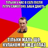 тільки у нас в селі після літру самогону, баби дають, тільки жаль що, кулаком мєжду глаз