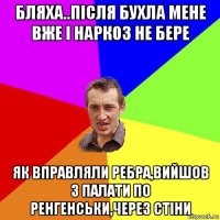 бляха..після бухла мене вже і наркоз не бере як вправляли ребра,вийшов з палати по ренгенськи,через стіни