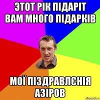 этот рік підаріт вам много підарків мої піздравлєнія азіров