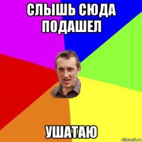 слышь сюда подашел ушатаю