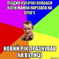 піздив кусочкі ковбаси коли мамка нарізала на олів'є новий рік празнував на вулиці