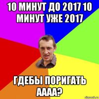 10 минут до 2017 10 минут уже 2017 гдебы поригать аааа?